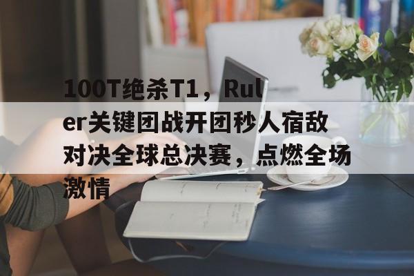 九游游戏-100T绝杀T1，Ruler关键团战开团秒人宿敌对决全球总决赛，点燃全场激情的简单介绍